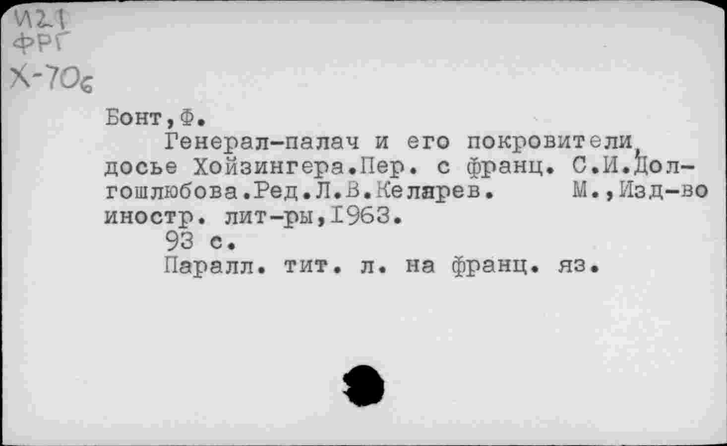 ﻿V\11
ФРГ
X-70€
Бонт,Ф.
Генерал-палач и его покровители досье Хойзингера.Пер. с франц. С.И.Дол-гошлюбова.Ред.Л.В.Келарев. М.,Изд-во иностр, лит-ры,1963.
93 о.
Паралл. тит. л. на франц, яз.